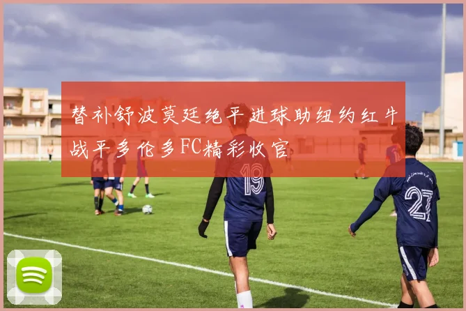 替补舒波莫廷绝平进球助纽约红牛战平多伦多FC精彩收官