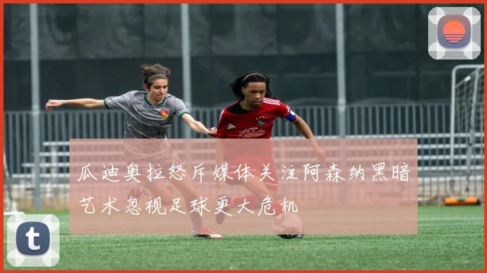 瓜迪奥拉怒斥媒体关注阿森纳黑暗艺术忽视足球更大危机
