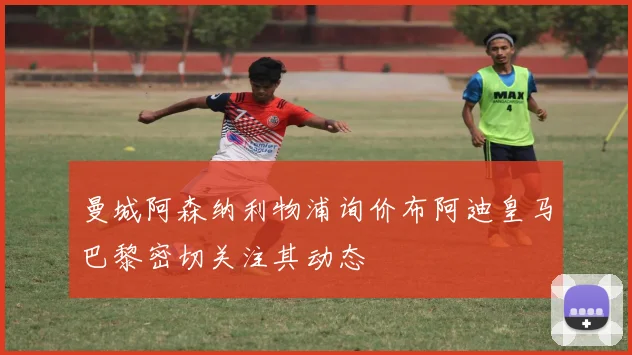 曼城阿森纳利物浦询价布阿迪皇马巴黎密切关注其动态