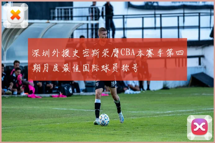 深圳外援史密斯荣膺CBA本赛季第四期月度最佳国际球员称号