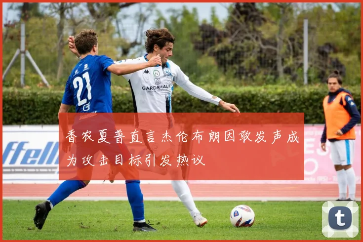 香农夏普直言杰伦布朗因敢发声成为攻击目标引发热议