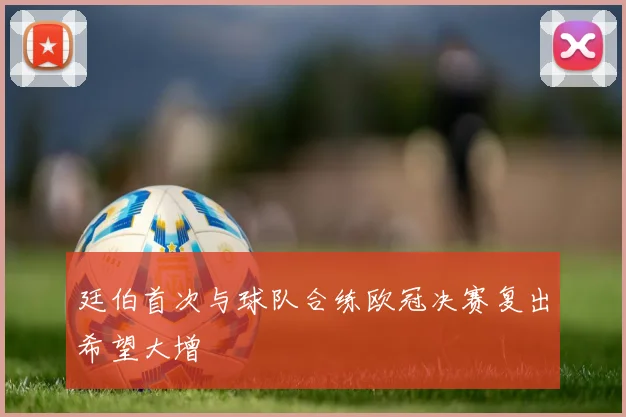 廷伯首次与球队合练欧冠决赛复出希望大增