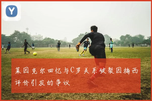 莱因克尔回忆与C罗关系破裂因梅西评价引发的争议