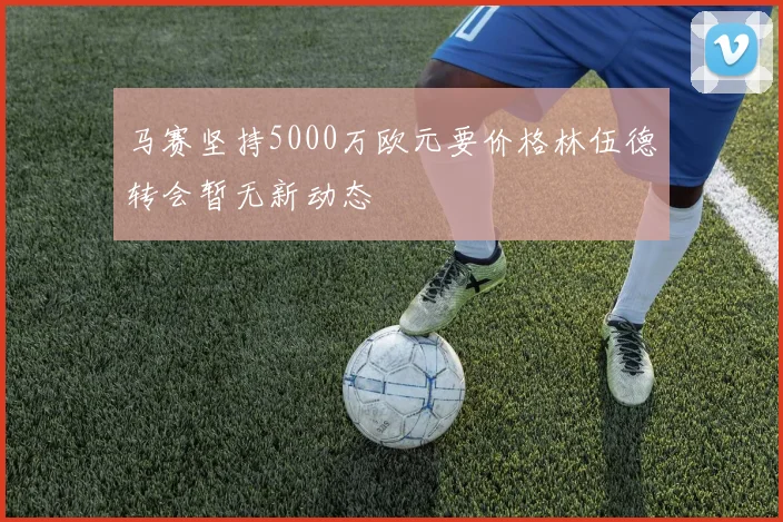 马赛坚持5000万欧元要价格林伍德转会暂无新动态