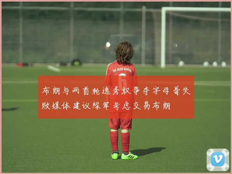 布朗与两首轮选秀权争夺字母哥失败媒体建议绿军考虑交易布朗
