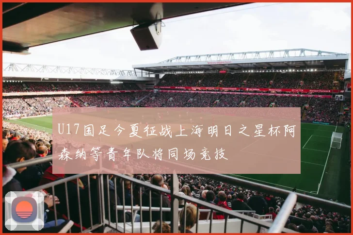 U17国足今夏征战上海明日之星杯阿森纳等青年队将同场竞技