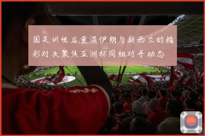 国足训练后重温伊朗与新西兰的精彩对决聚焦亚洲杯同组对手动态