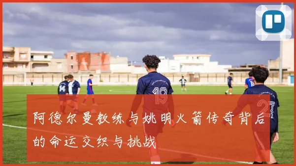 阿德尔曼教练与姚明火箭传奇背后的命运交织与挑战