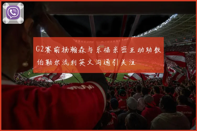 G2赛前杨瀚森与乐福亲密互动助教伯勒尔流利英文沟通引关注