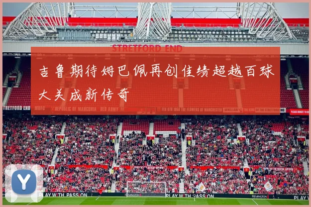 吉鲁期待姆巴佩再创佳绩超越百球大关成新传奇