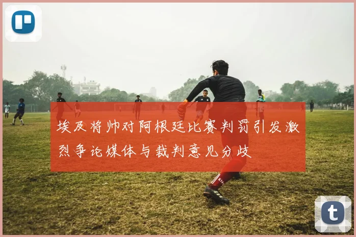 埃及将帅对阿根廷比赛判罚引发激烈争论媒体与裁判意见分歧