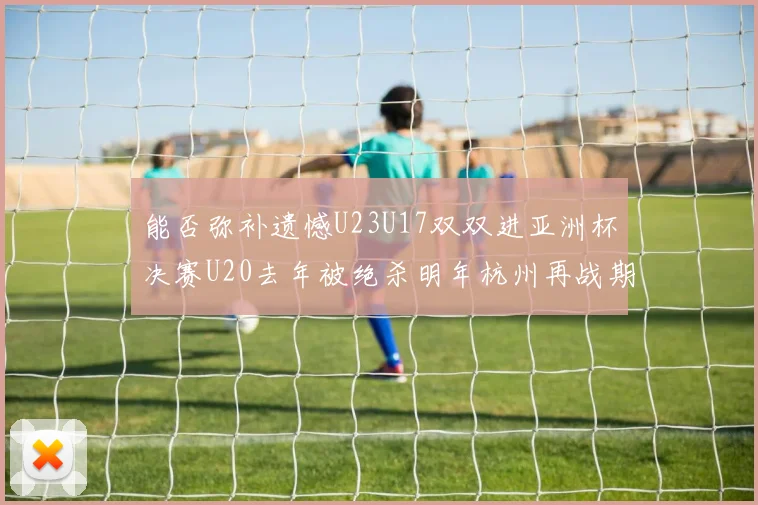 能否弥补遗憾U23U17双双进亚洲杯决赛U20去年被绝杀明年杭州再战期待辉煌