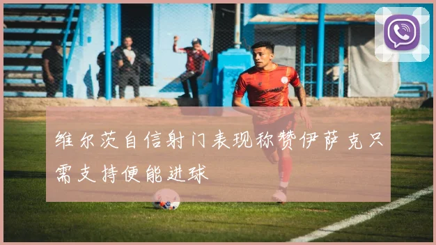 维尔茨自信射门表现称赞伊萨克只需支持便能进球