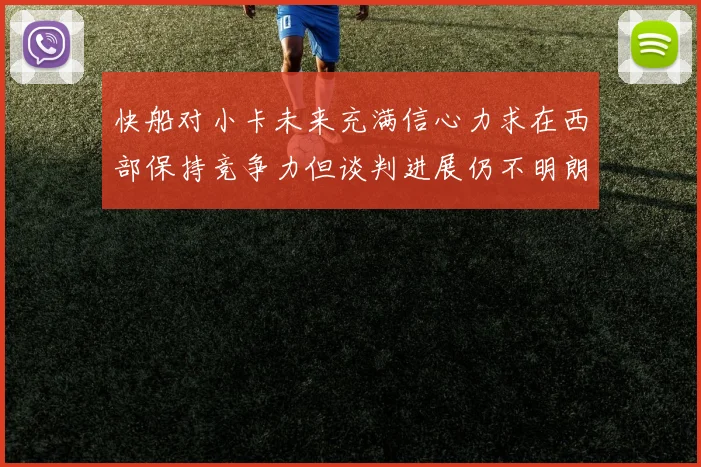 快船对小卡未来充满信心力求在西部保持竞争力但谈判进展仍不明朗