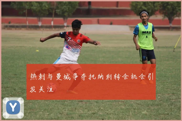热刺与曼城争夺托纳利转会机会引发关注