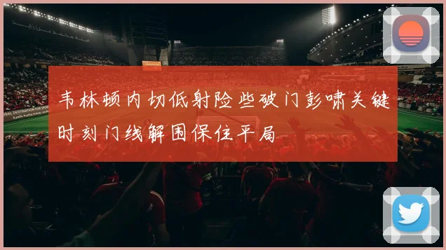 韦林顿内切低射险些破门彭啸关键时刻门线解围保住平局