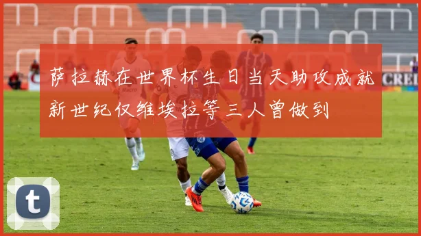 萨拉赫在世界杯生日当天助攻成就新世纪仅维埃拉等三人曾做到