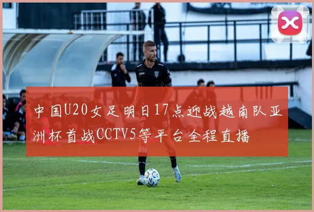 中国U20女足明日17点迎战越南队亚洲杯首战CCTV5等平台全程直播