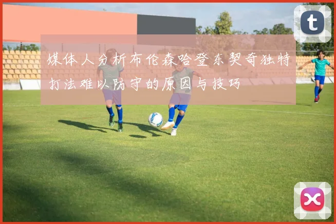 媒体人分析布伦森哈登东契奇独特打法难以防守的原因与技巧