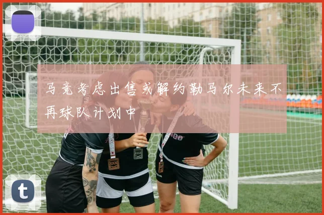 马竞考虑出售或解约勒马尔未来不再球队计划中